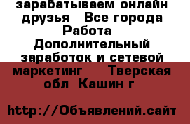 зарабатываем онлайн друзья - Все города Работа » Дополнительный заработок и сетевой маркетинг   . Тверская обл.,Кашин г.